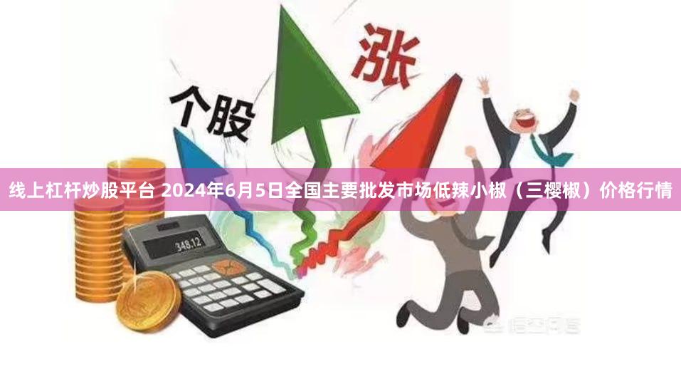 线上杠杆炒股平台 2024年6月5日全国主要批发市场低辣小椒(三樱椒)价格行情