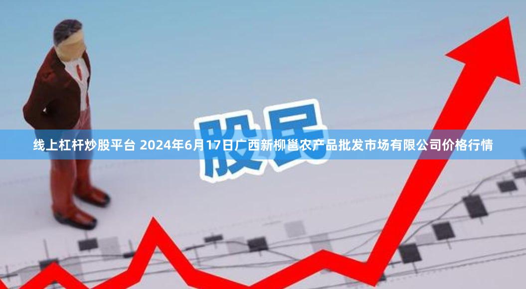 线上杠杆炒股平台 2024年6月17日广西新柳邕农产品批发市场有限公司价格行情