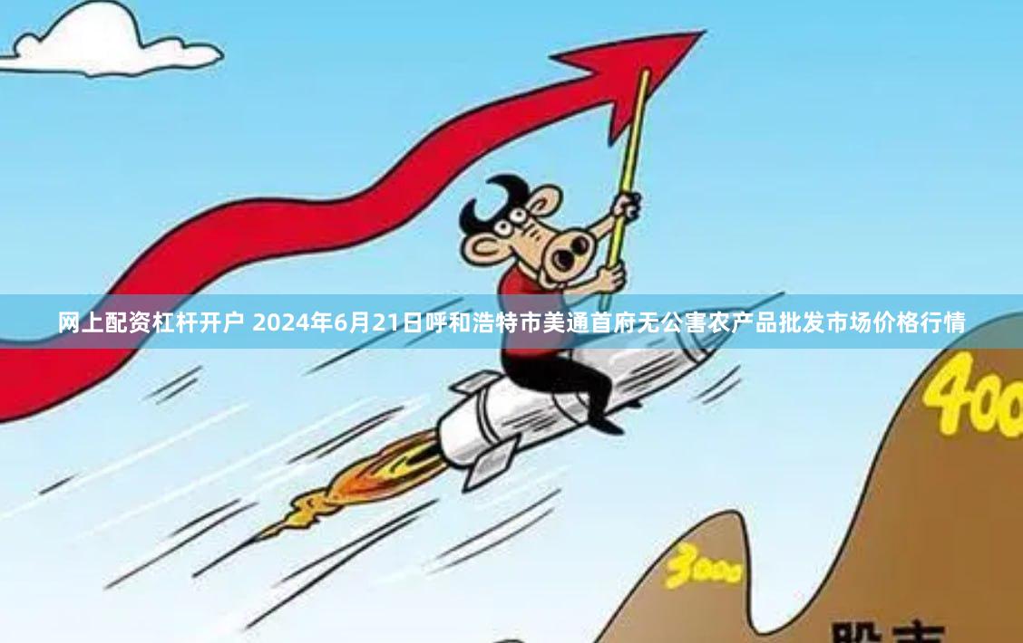 网上配资杠杆开户 2024年6月21日呼和浩特市美通首府无公害农产品批发市场价格行情
