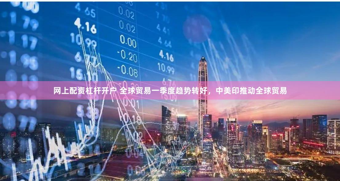 网上配资杠杆开户 全球贸易一季度趋势转好，中美印推动全球贸易