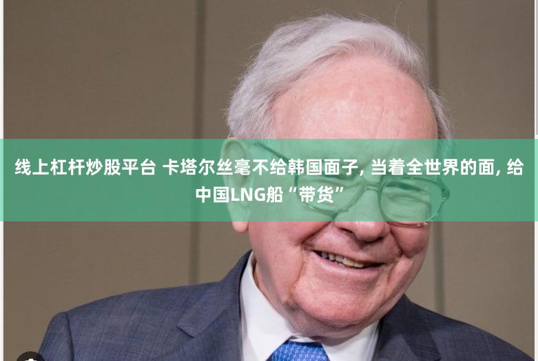 线上杠杆炒股平台 卡塔尔丝毫不给韩国面子, 当着全世界的面, 给中国LNG船“带货”