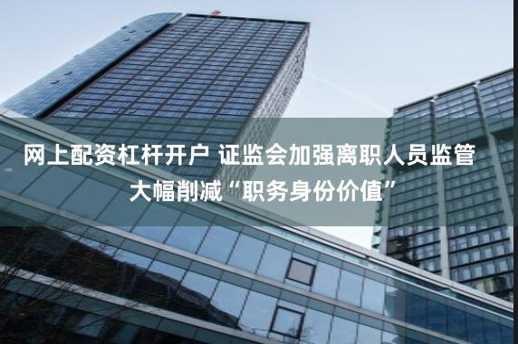 网上配资杠杆开户 证监会加强离职人员监管    大幅削减“职务身份价值”