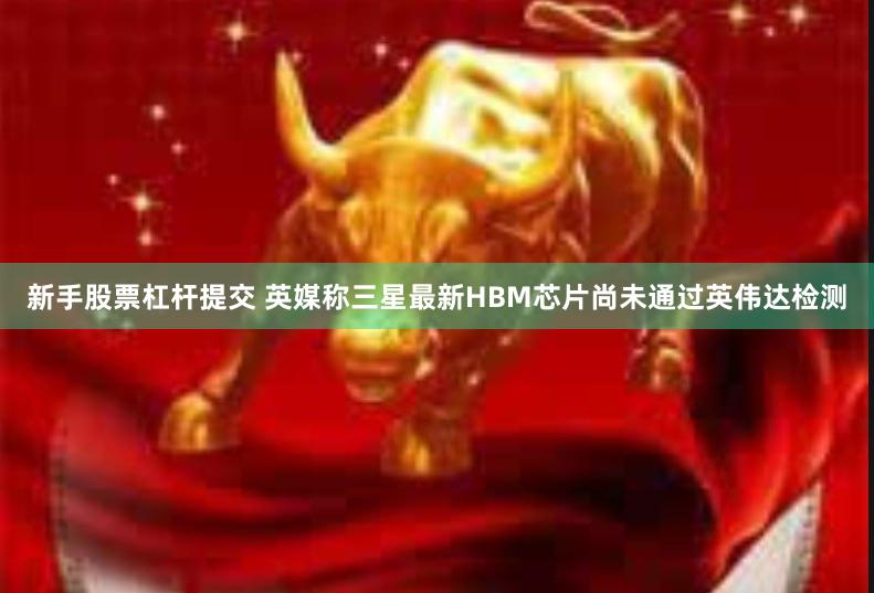 新手股票杠杆提交 英媒称三星最新HBM芯片尚未通过英伟达检测