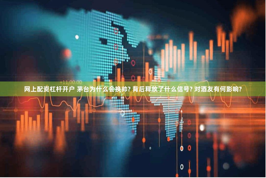 网上配资杠杆开户 茅台为什么会换帅? 背后释放了什么信号? 对酒友有何影响?