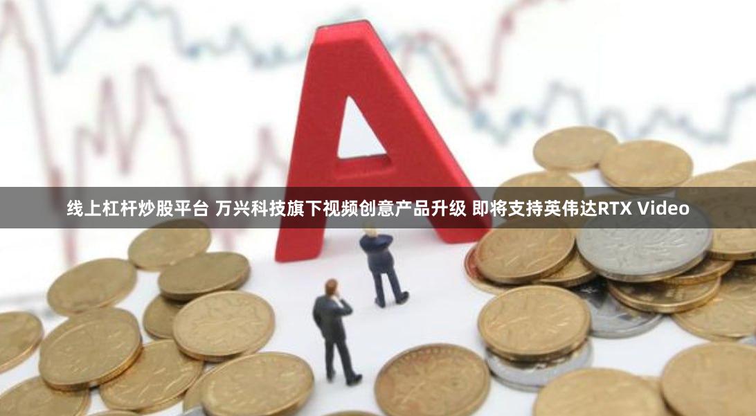 线上杠杆炒股平台 万兴科技旗下视频创意产品升级 即将支持英伟达RTX Video