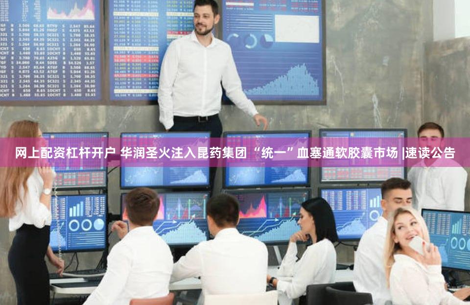 网上配资杠杆开户 华润圣火注入昆药集团 “统一”血塞通软胶囊市场 |速读公告