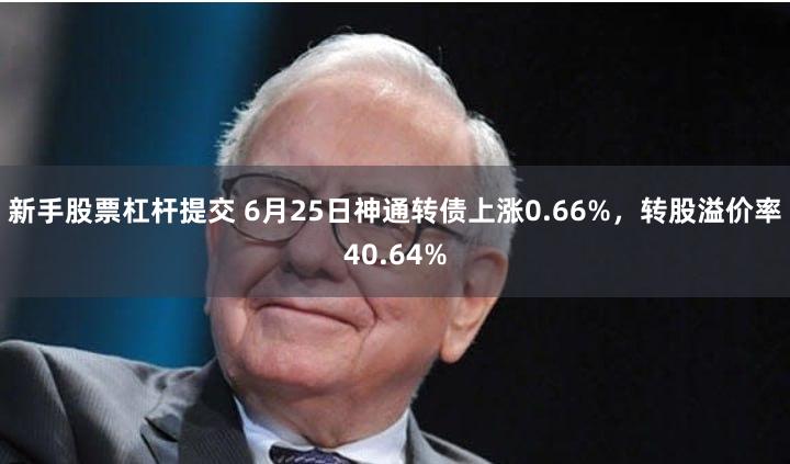 新手股票杠杆提交 6月25日神通转债上涨0.66%，转股溢价率40.64%