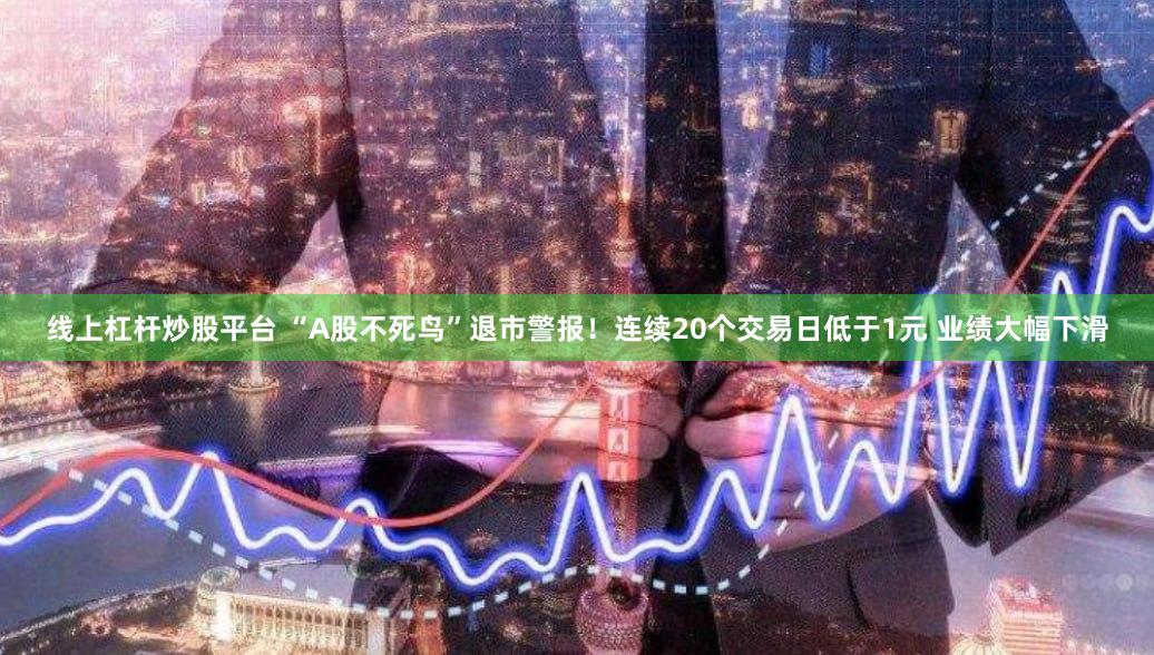 线上杠杆炒股平台 “A股不死鸟”退市警报！连续20个交易日低于1元 业绩大幅下滑