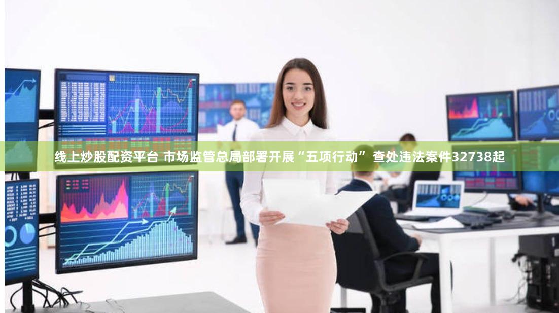 线上炒股配资平台 市场监管总局部署开展“五项行动” 查处违法案件32738起
