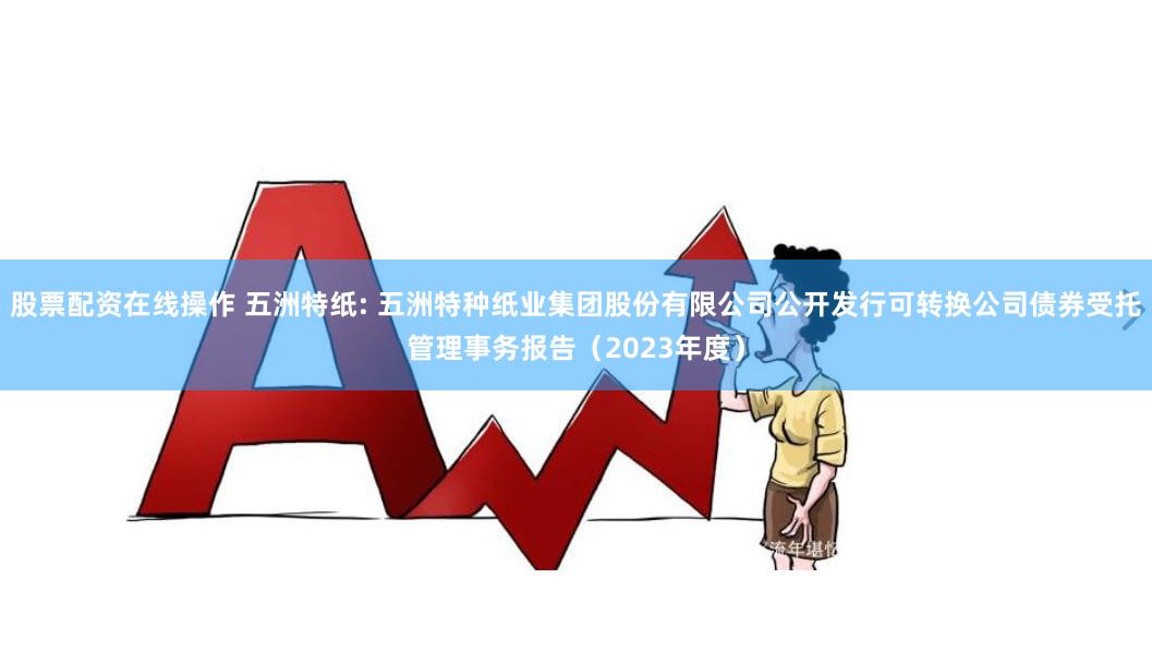 股票配资在线操作 五洲特纸: 五洲特种纸业集团股份有限公司公开发行可转换公司债券受托管理事务报告(2023年度)
