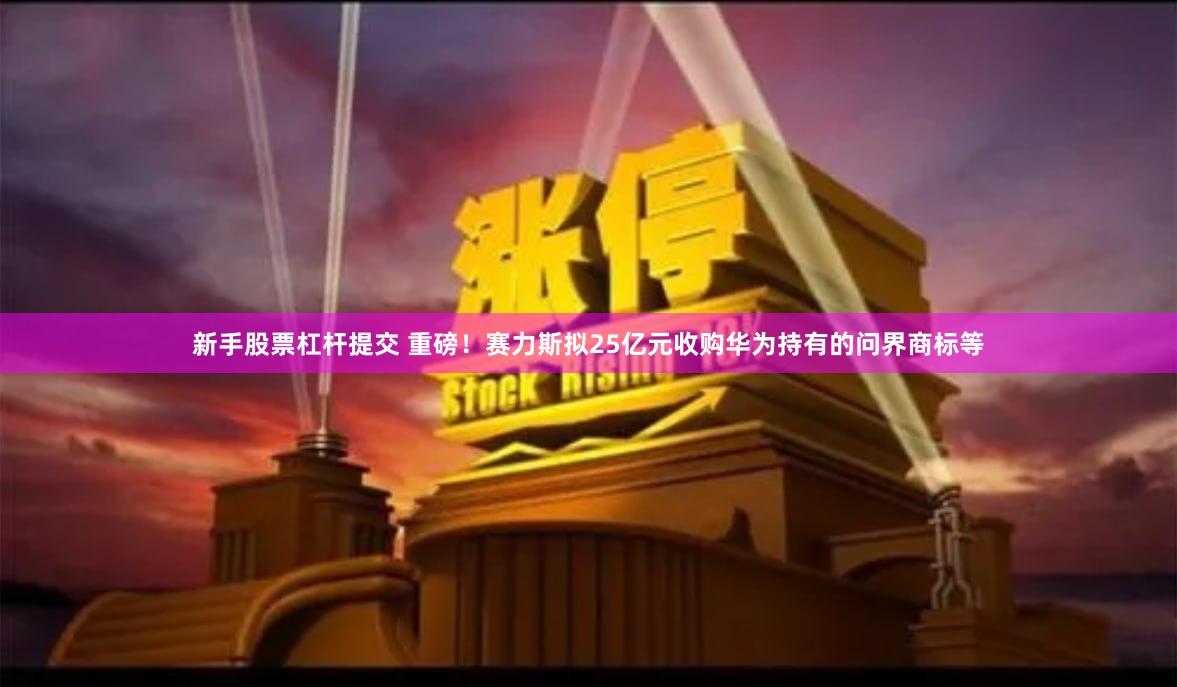 新手股票杠杆提交 重磅！赛力斯拟25亿元收购华为持有的问界商标等
