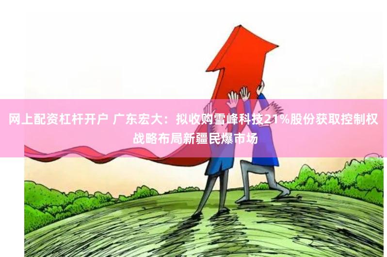 网上配资杠杆开户 广东宏大：拟收购雪峰科技21%股份获取控制权 战略布局新疆民爆市场
