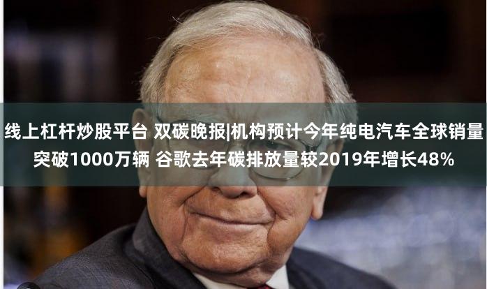 线上杠杆炒股平台 双碳晚报|机构预计今年纯电汽车全球销量突破1000万辆 谷歌去年碳排放量较2019年增长48%