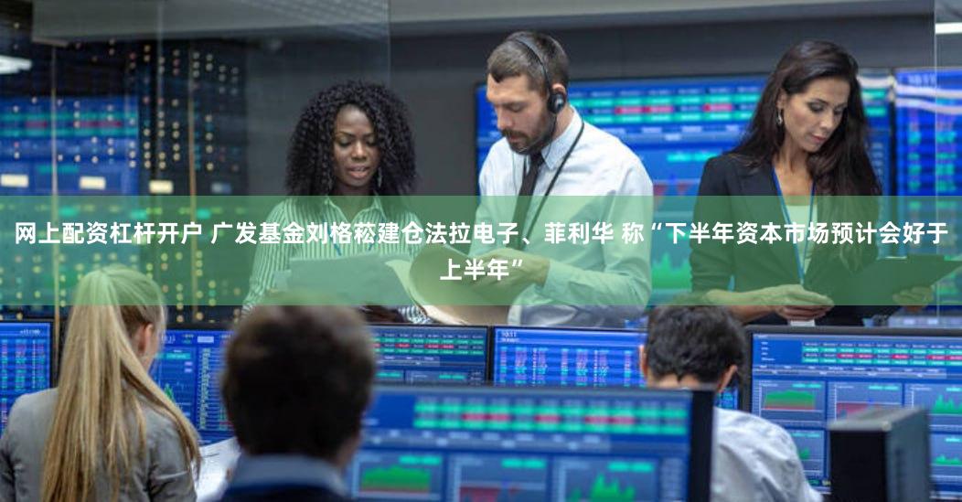 网上配资杠杆开户 广发基金刘格菘建仓法拉电子、菲利华 称“下半年资本市场预计会好于上半年”