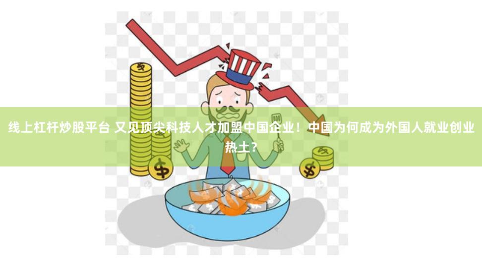 线上杠杆炒股平台 又见顶尖科技人才加盟中国企业！中国为何成为外国人就业创业热土？