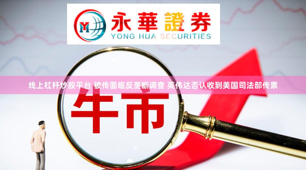 线上杠杆炒股平台 被传面临反垄断调查 英伟达否认收到美国司法部传票