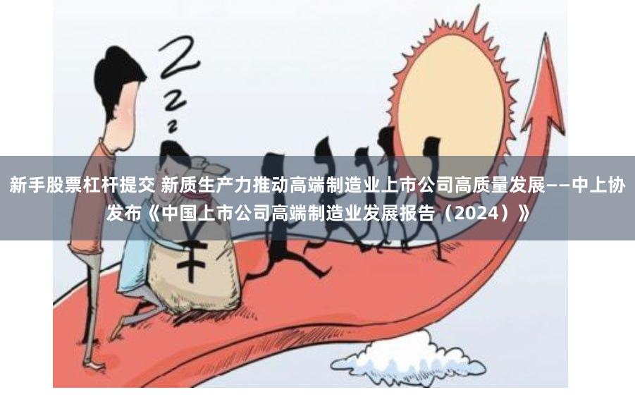 新手股票杠杆提交 新质生产力推动高端制造业上市公司高质量发展——中上协发布《中国上市公司高端制造业发展报告（2024）》