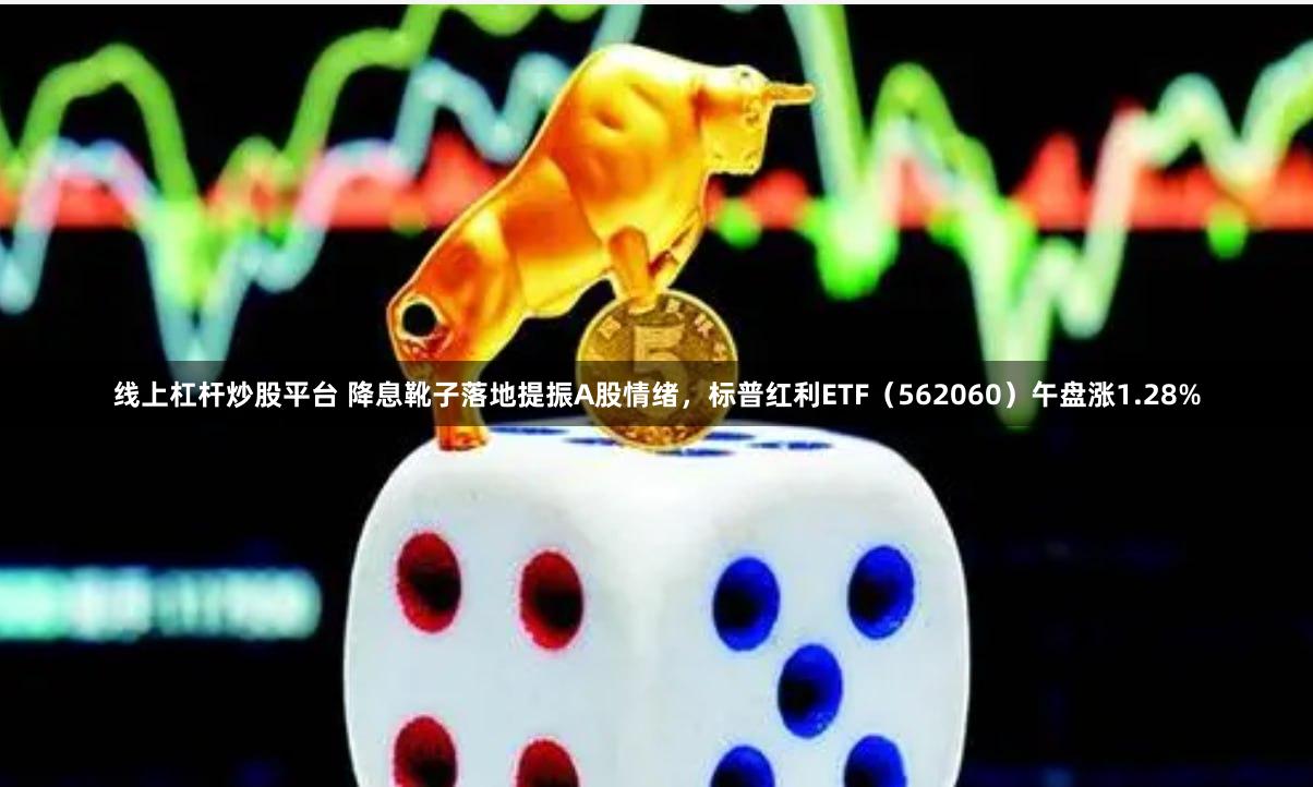 线上杠杆炒股平台 降息靴子落地提振A股情绪，标普红利ETF（562060）午盘涨1.28%