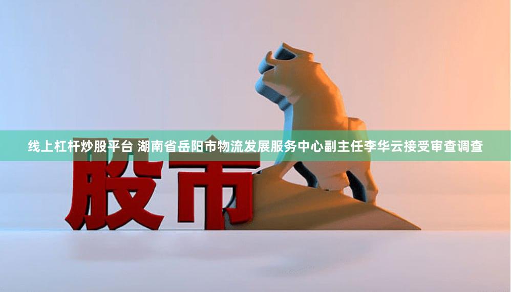 线上杠杆炒股平台 湖南省岳阳市物流发展服务中心副主任李华云接受审查调查
