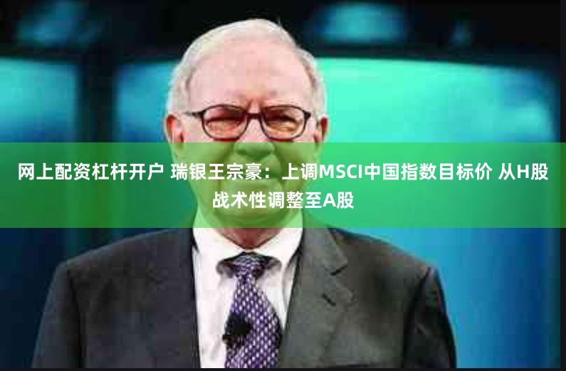 网上配资杠杆开户 瑞银王宗豪：上调MSCI中国指数目标价 从H股战术性调整至A股