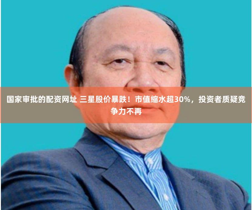 国家审批的配资网址 三星股价暴跌！市值缩水超30%，投资者质疑竞争力不再