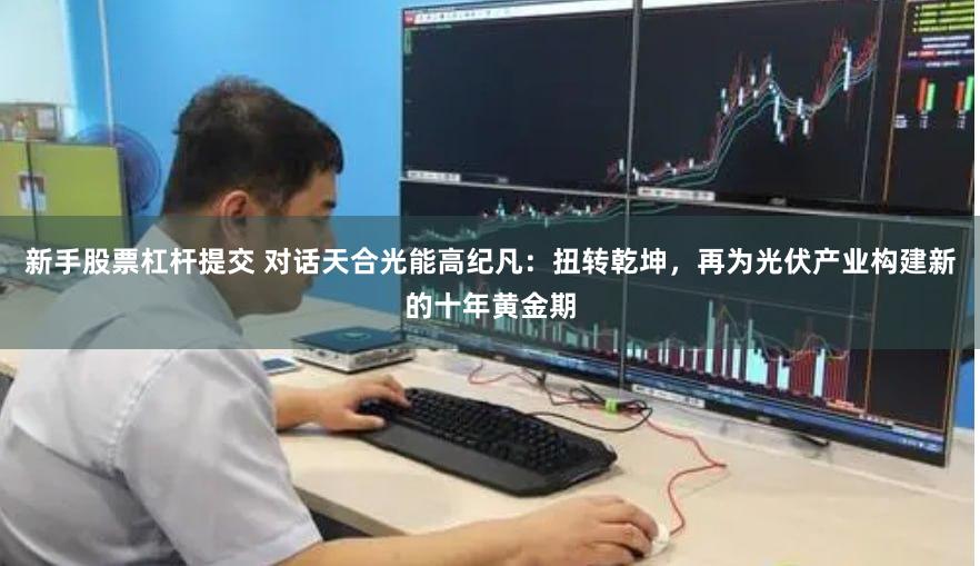 新手股票杠杆提交 对话天合光能高纪凡：扭转乾坤，再为光伏产业构建新的十年黄金期