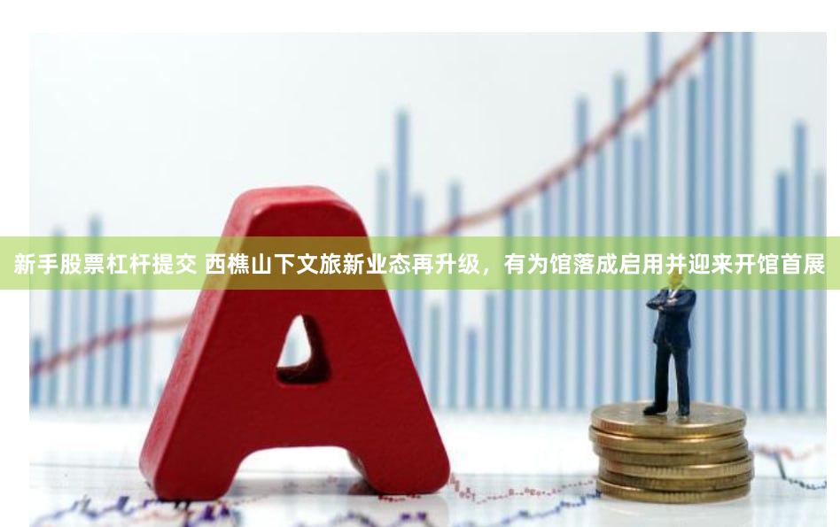 新手股票杠杆提交 西樵山下文旅新业态再升级，有为馆落成启用并迎来开馆首展