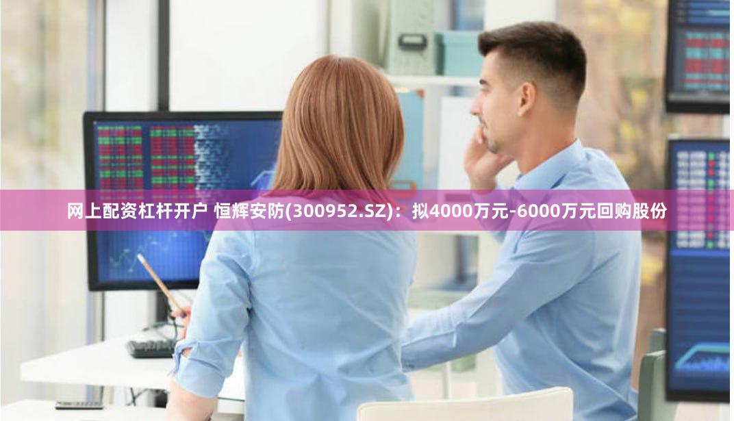 网上配资杠杆开户 恒辉安防(300952.SZ)：拟4000万元-6000万元回购股份