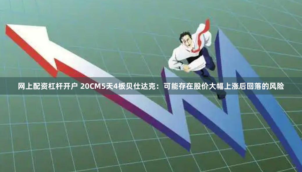网上配资杠杆开户 20CM5天4板贝仕达克：可能存在股价大幅上涨后回落的风险