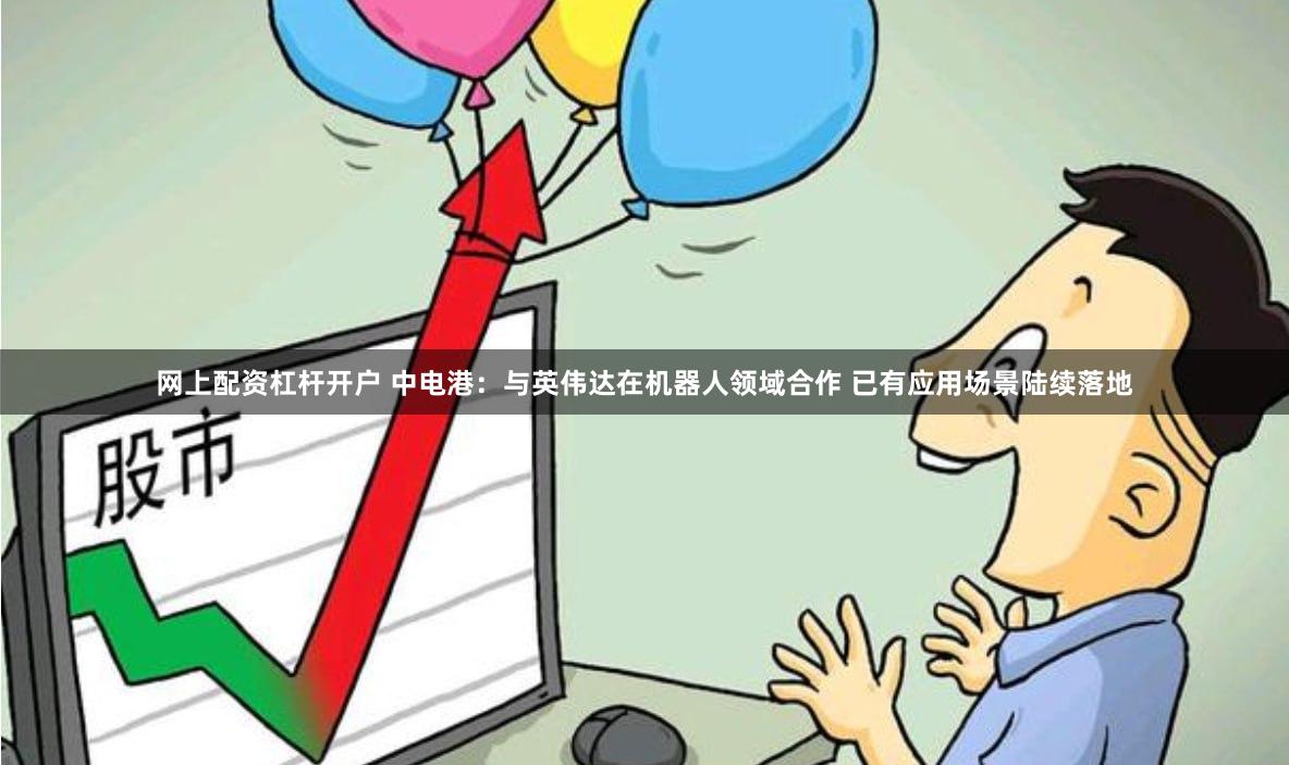 网上配资杠杆开户 中电港：与英伟达在机器人领域合作 已有应用场景陆续落地