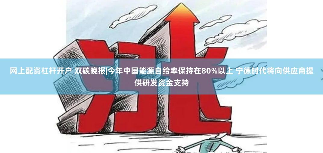 网上配资杠杆开户 双碳晚报|今年中国能源自给率保持在80%以上 宁德时代将向供应商提供研发资金支持