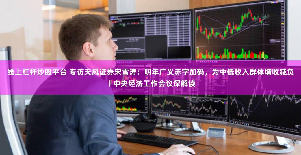 线上杠杆炒股平台 专访天风证券宋雪涛：明年广义赤字加码，为中低收入群体增收减负丨中央经济工作会议深解读