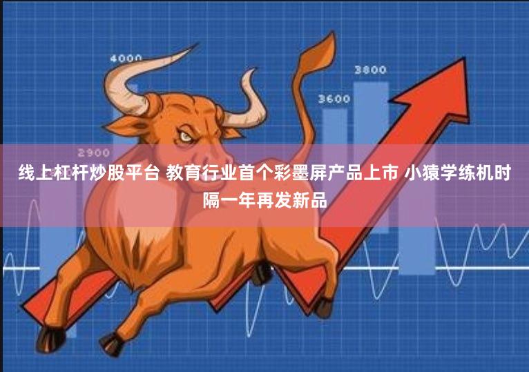 线上杠杆炒股平台 教育行业首个彩墨屏产品上市 小猿学练机时隔一年再发新品