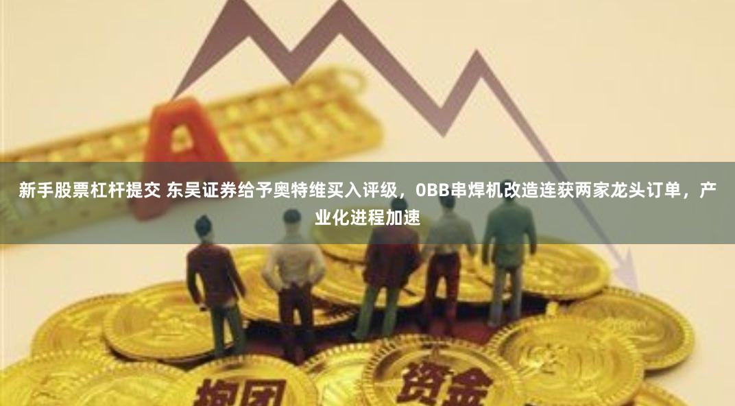 新手股票杠杆提交 东吴证券给予奥特维买入评级，0BB串焊机改造连获两家龙头订单，产业化进程加速