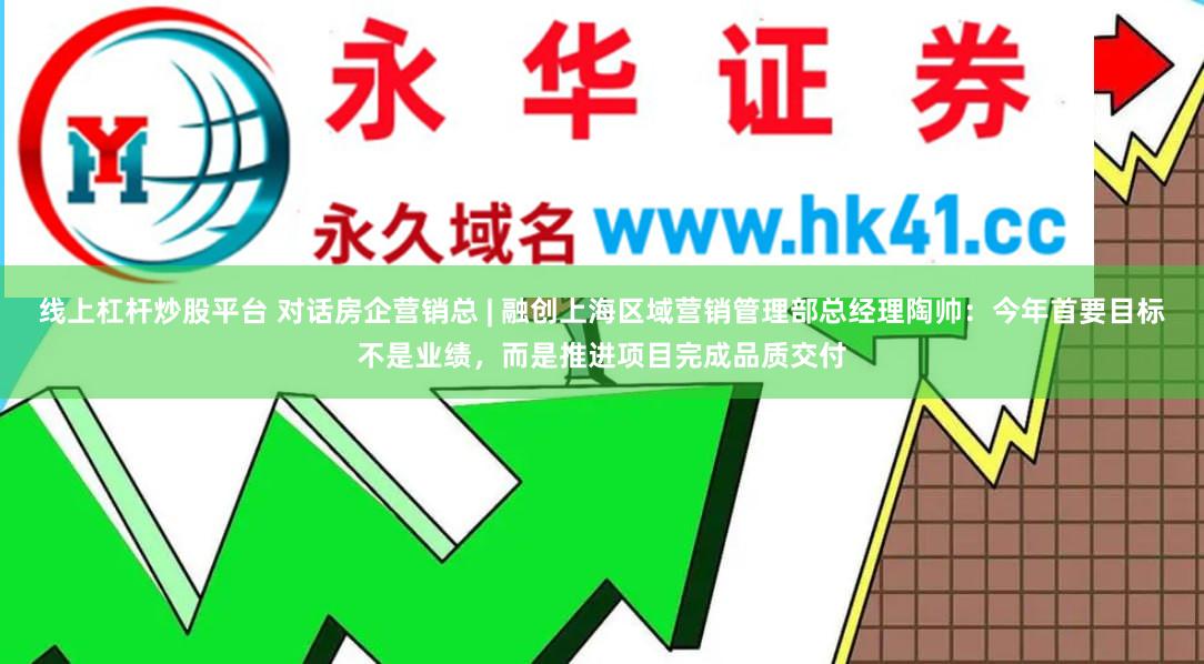 线上杠杆炒股平台 对话房企营销总 | 融创上海区域营销管理部总经理陶帅：今年首要目标不是业绩，而是推进项目完成品质交付