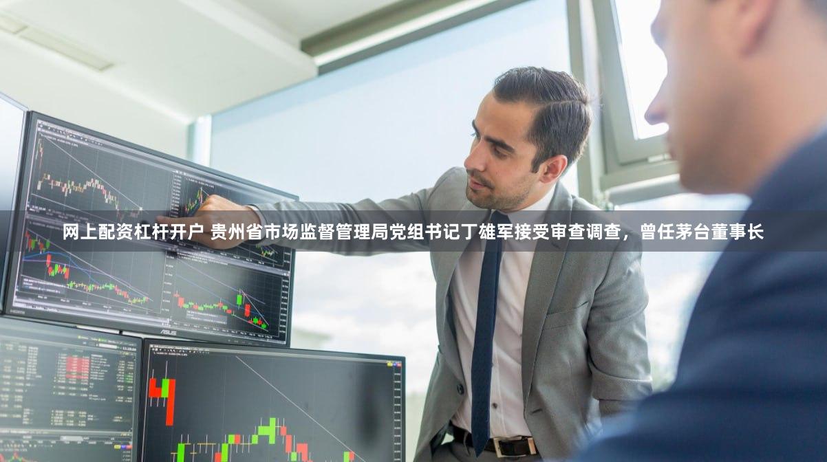 网上配资杠杆开户 贵州省市场监督管理局党组书记丁雄军接受审查调查，曾任茅台董事长