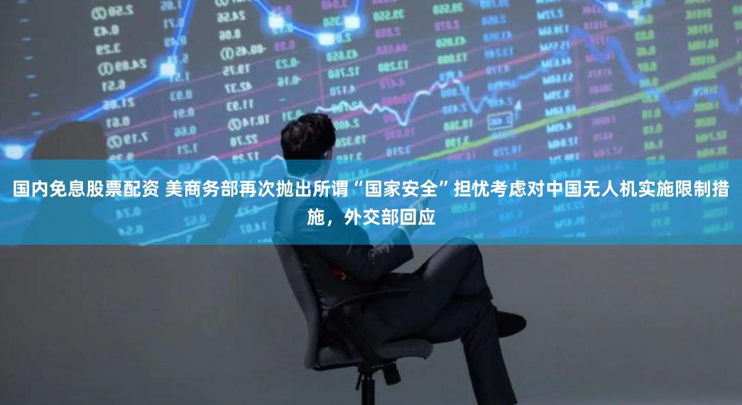 国内免息股票配资 美商务部再次抛出所谓“国家安全”担忧考虑对中国无人机实施限制措施，外交部回应