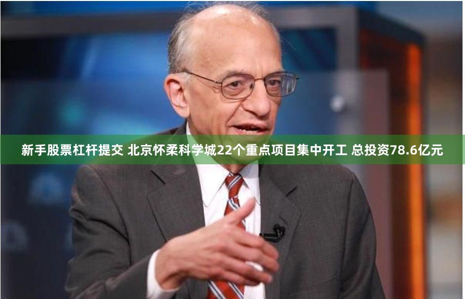 新手股票杠杆提交 北京怀柔科学城22个重点项目集中开工 总投资78.6亿元