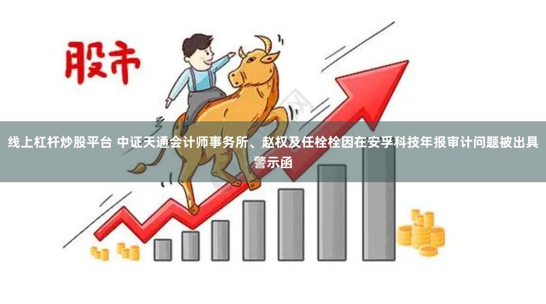 线上杠杆炒股平台 中证天通会计师事务所、赵权及任栓栓因在安孚科技年报审计问题被出具警示函