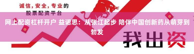 网上配资杠杆开户 益诺思：从张江起步 陪伴中国创新药从萌芽到勃发